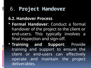 6. Project Handover
6.2. Handover Process
 Formal Handover: Conduct a formal
handover of the project to the client or
end-users. This typically involves a
final inspection and sign-off.
 Training and Support: Provide
training and support to ensure the
client or end-users can effectively
operate and maintain the project
deliverables.
 