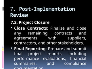 7. Post-Implementation
Review
7.2. Project Closure
 Close Contracts: Finalize and close
any remaining contracts and
agreements with suppliers,
contractors, and other stakeholders.
 Final Reporting: Prepare and submit
final project reports, including
performance evaluations, financial
summaries, and compliance
 