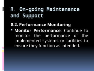 8. On-going Maintenance
and Support
8.2. Performance Monitoring
 Monitor Performance: Continue to
monitor the performance of the
implemented systems or facilities to
ensure they function as intended.
 