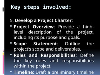 Key steps involved:
5. Develop a Project Charter:
 Project Overview: Provide a high-
level description of the project,
including its purpose and goals.
 Scope Statement: Outline the
project’s scope and deliverables.
 Roles and Responsibilities: Define
the key roles and responsibilities
within the project.
 Timeline: Draft a preliminary timeline
 