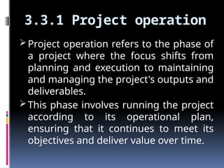 3.3.1 Project operation
Project operation refers to the phase of
a project where the focus shifts from
planning and execution to maintaining
and managing the project's outputs and
deliverables.
This phase involves running the project
according to its operational plan,
ensuring that it continues to meet its
objectives and deliver value over time.
 