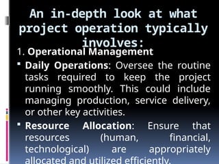 An in-depth look at what
project operation typically
involves:
1. Operational Management
 Daily Operations: Oversee the routine
tasks required to keep the project
running smoothly. This could include
managing production, service delivery,
or other key activities.
 Resource Allocation: Ensure that
resources (human, financial,
technological) are appropriately
 