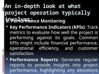 An in-depth look at what
project operation typically
involves:
2. Performance Monitoring
 Key Performance Indicators (KPIs): Track
metrics to evaluate how well the project is
performing against its goals. Common
KPIs might include financial performance,
operational efficiency, and customer
satisfaction.
 Performance Reports: Generate regular
reports to provide insights into project
performance, highlighting any deviations
 