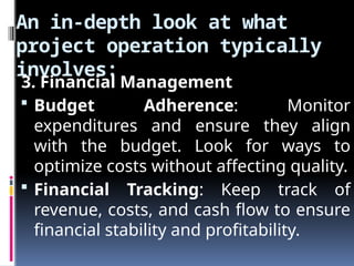 An in-depth look at what
project operation typically
involves:
3. Financial Management
 Budget Adherence: Monitor
expenditures and ensure they align
with the budget. Look for ways to
optimize costs without affecting quality.
 Financial Tracking: Keep track of
revenue, costs, and cash flow to ensure
financial stability and profitability.
 