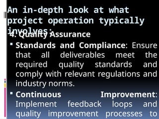 An in-depth look at what
project operation typically
involves:
4. Quality Assurance
 Standards and Compliance: Ensure
that all deliverables meet the
required quality standards and
comply with relevant regulations and
industry norms.
 Continuous Improvement:
Implement feedback loops and
quality improvement processes to
 