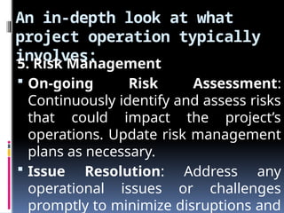An in-depth look at what
project operation typically
involves:
5. Risk Management
 On-going Risk Assessment:
Continuously identify and assess risks
that could impact the project’s
operations. Update risk management
plans as necessary.
 Issue Resolution: Address any
operational issues or challenges
promptly to minimize disruptions and
 