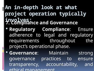 An in-depth look at what
project operation typically
involves:
7. Compliance and Governance
 Regulatory Compliance: Ensure
adherence to legal and regulatory
requirements throughout the
project’s operational phase.
 Governance: Maintain strong
governance practices to ensure
transparency, accountability, and
 