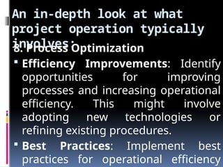 An in-depth look at what
project operation typically
involves:
8. Process Optimization
 Efficiency Improvements: Identify
opportunities for improving
processes and increasing operational
efficiency. This might involve
adopting new technologies or
refining existing procedures.
 Best Practices: Implement best
practices for operational efficiency
 