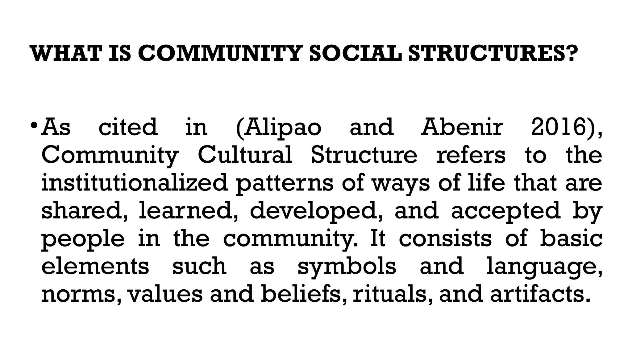 WHAT IS COMMUNITY SOCIAL STRUCTURES?
•As cited in (Alipao and Abenir 2016),
Community Cultural Structure refers to the
institutionalized patterns of ways of life that are
shared, learned, developed, and accepted by
people in the community. It consists of basic
elements such as symbols and language,
norms, values and beliefs, rituals, and artifacts.
 