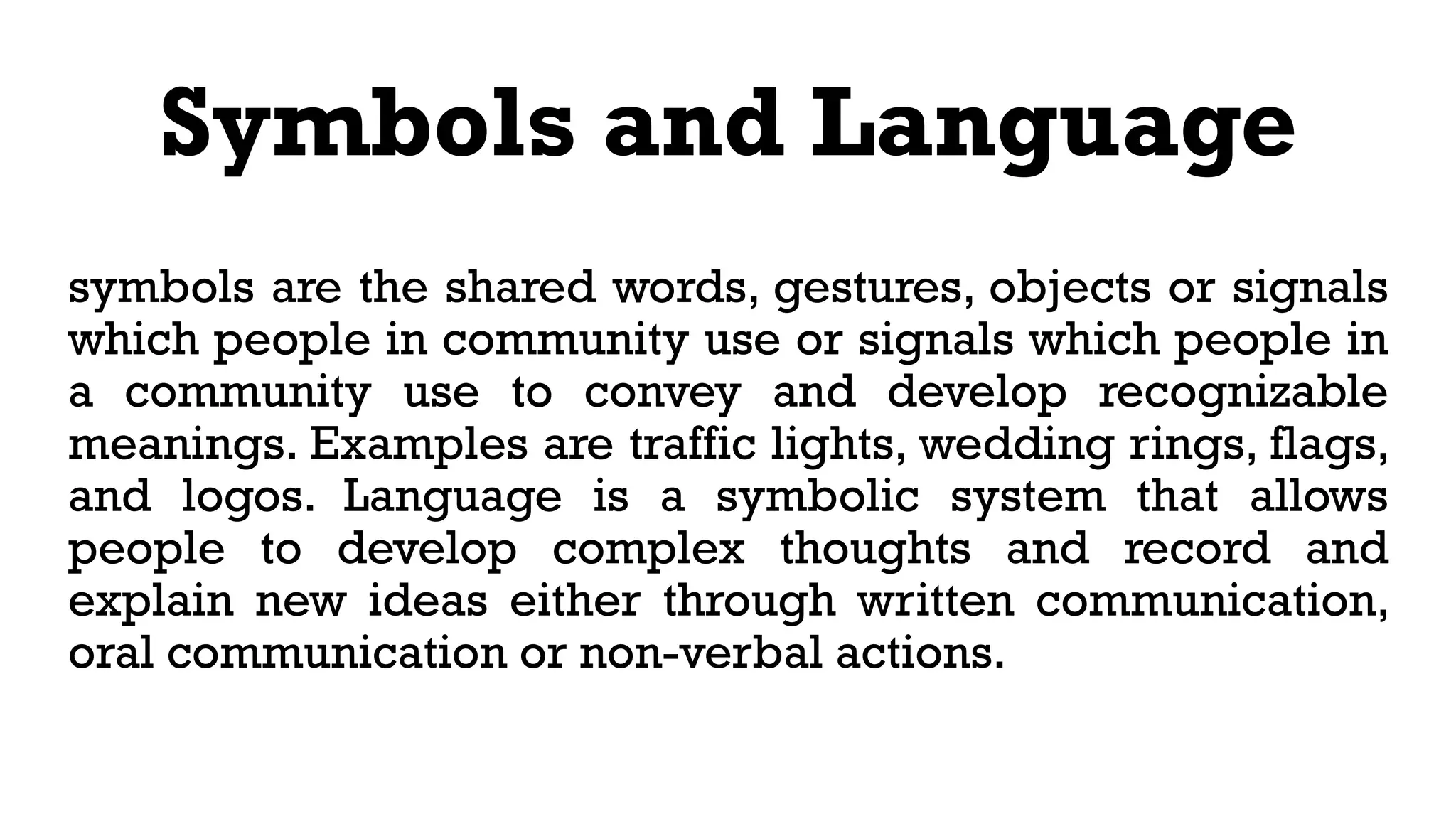 Symbols and Language
symbols are the shared words, gestures, objects or signals
which people in community use or signals which people in
a community use to convey and develop recognizable
meanings. Examples are traffic lights, wedding rings, flags,
and logos. Language is a symbolic system that allows
people to develop complex thoughts and record and
explain new ideas either through written communication,
oral communication or non-verbal actions.
 