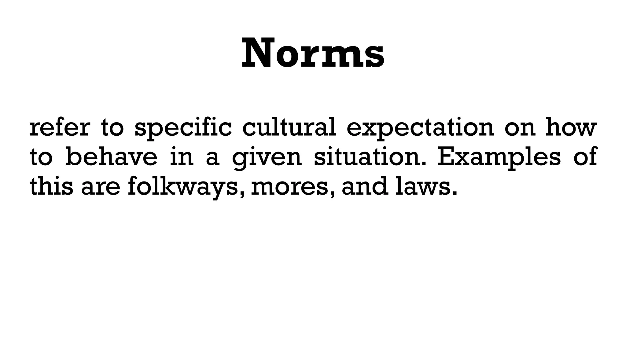Norms
refer to specific cultural expectation on how
to behave in a given situation. Examples of
this are folkways, mores, and laws.
 