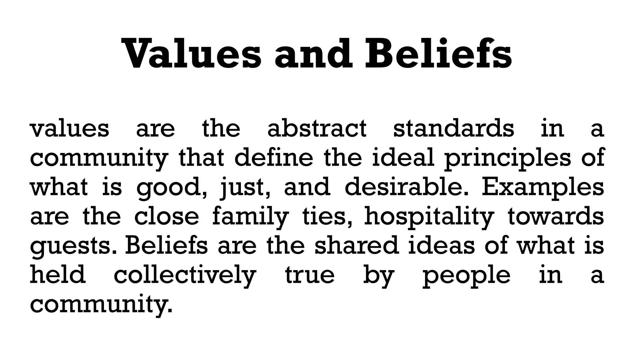Values and Beliefs
values are the abstract standards in a
community that define the ideal principles of
what is good, just, and desirable. Examples
are the close family ties, hospitality towards
guests. Beliefs are the shared ideas of what is
held collectively true by people in a
community.
 