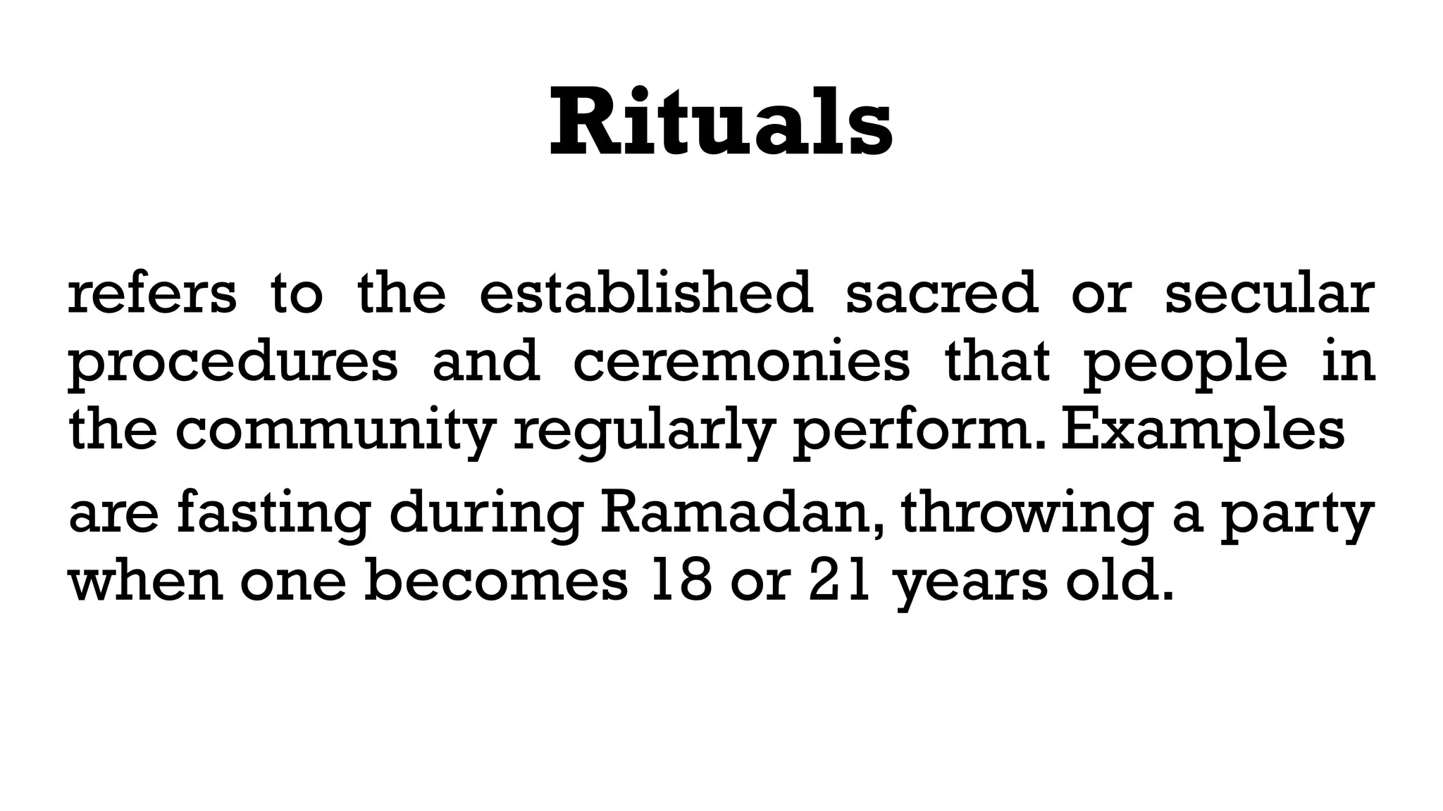 Rituals
refers to the established sacred or secular
procedures and ceremonies that people in
the community regularly perform. Examples
are fasting during Ramadan, throwing a party
when one becomes 18 or 21 years old.
 