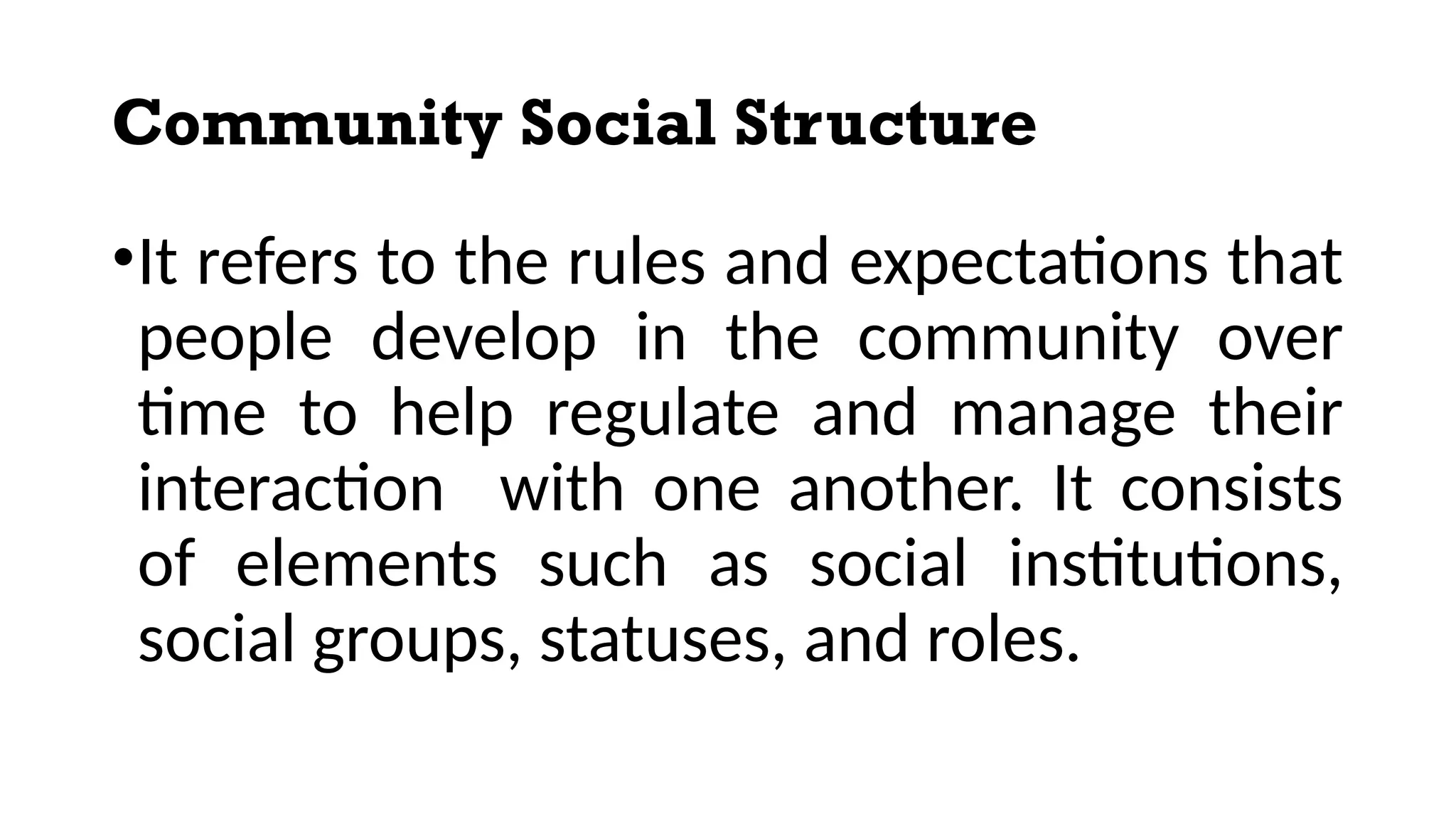 Community Social Structure
•It refers to the rules and expectations that
people develop in the community over
time to help regulate and manage their
interaction with one another. It consists
of elements such as social institutions,
social groups, statuses, and roles.
 