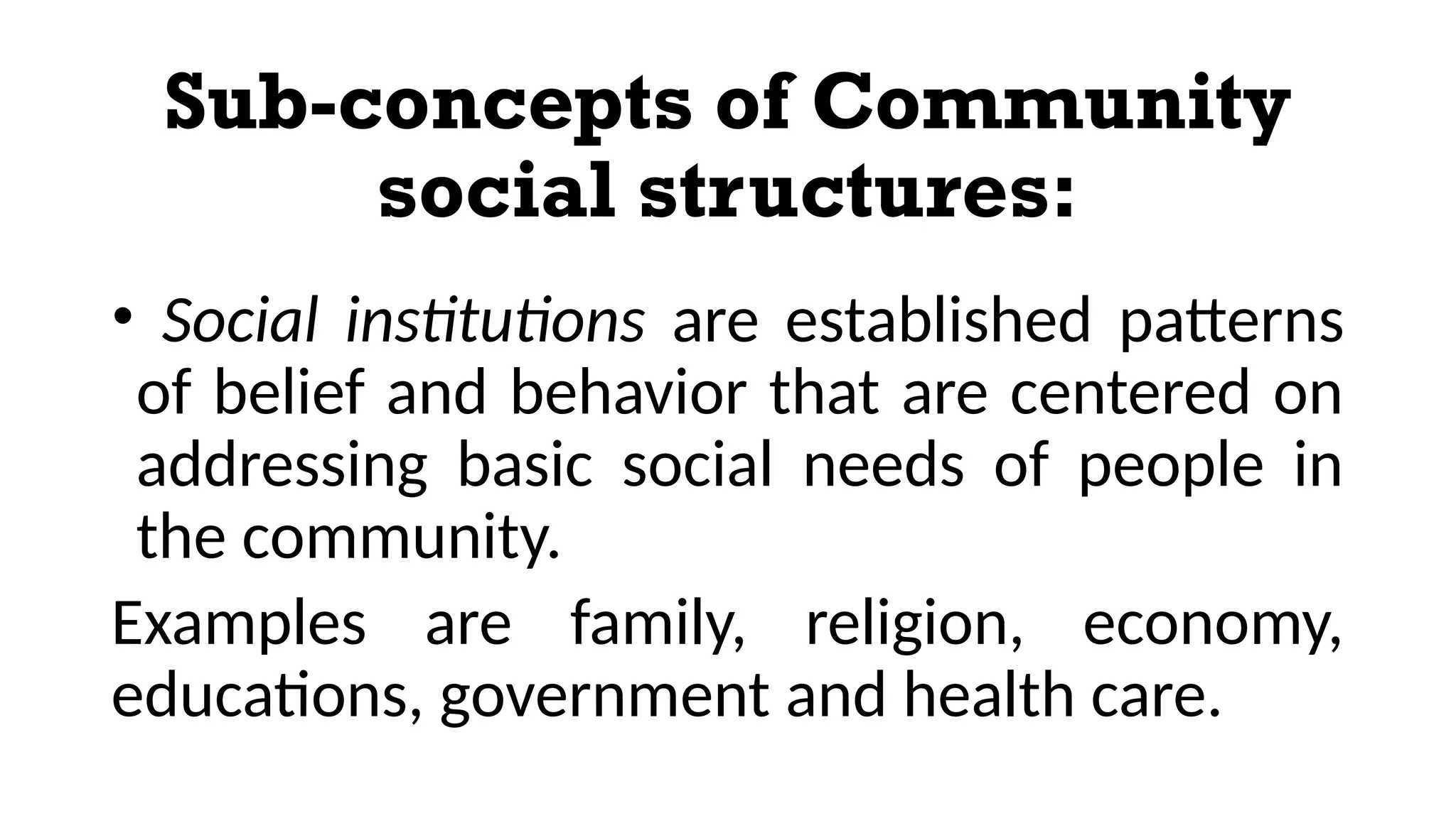 Sub-concepts of Community
social structures:
• Social institutions are established patterns
of belief and behavior that are centered on
addressing basic social needs of people in
the community.
Examples are family, religion, economy,
educations, government and health care.
 