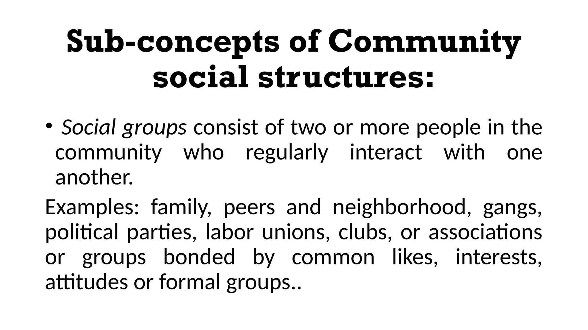 Sub-concepts of Community
social structures:
• Social groups consist of two or more people in the
community who regularly interact with one
another.
Examples: family, peers and neighborhood, gangs,
political parties, labor unions, clubs, or associations
or groups bonded by common likes, interests,
attitudes or formal groups..
 