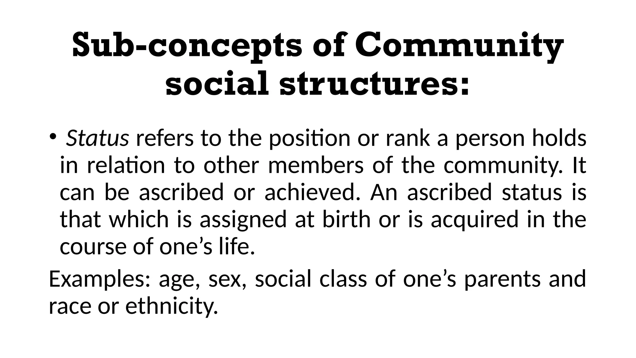 Sub-concepts of Community
social structures:
• Status refers to the position or rank a person holds
in relation to other members of the community. It
can be ascribed or achieved. An ascribed status is
that which is assigned at birth or is acquired in the
course of one’s life.
Examples: age, sex, social class of one’s parents and
race or ethnicity.
 