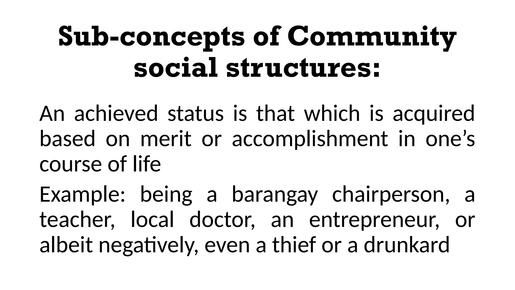 Sub-concepts of Community
social structures:
An achieved status is that which is acquired
based on merit or accomplishment in one’s
course of life
Example: being a barangay chairperson, a
teacher, local doctor, an entrepreneur, or
albeit negatively, even a thief or a drunkard
 