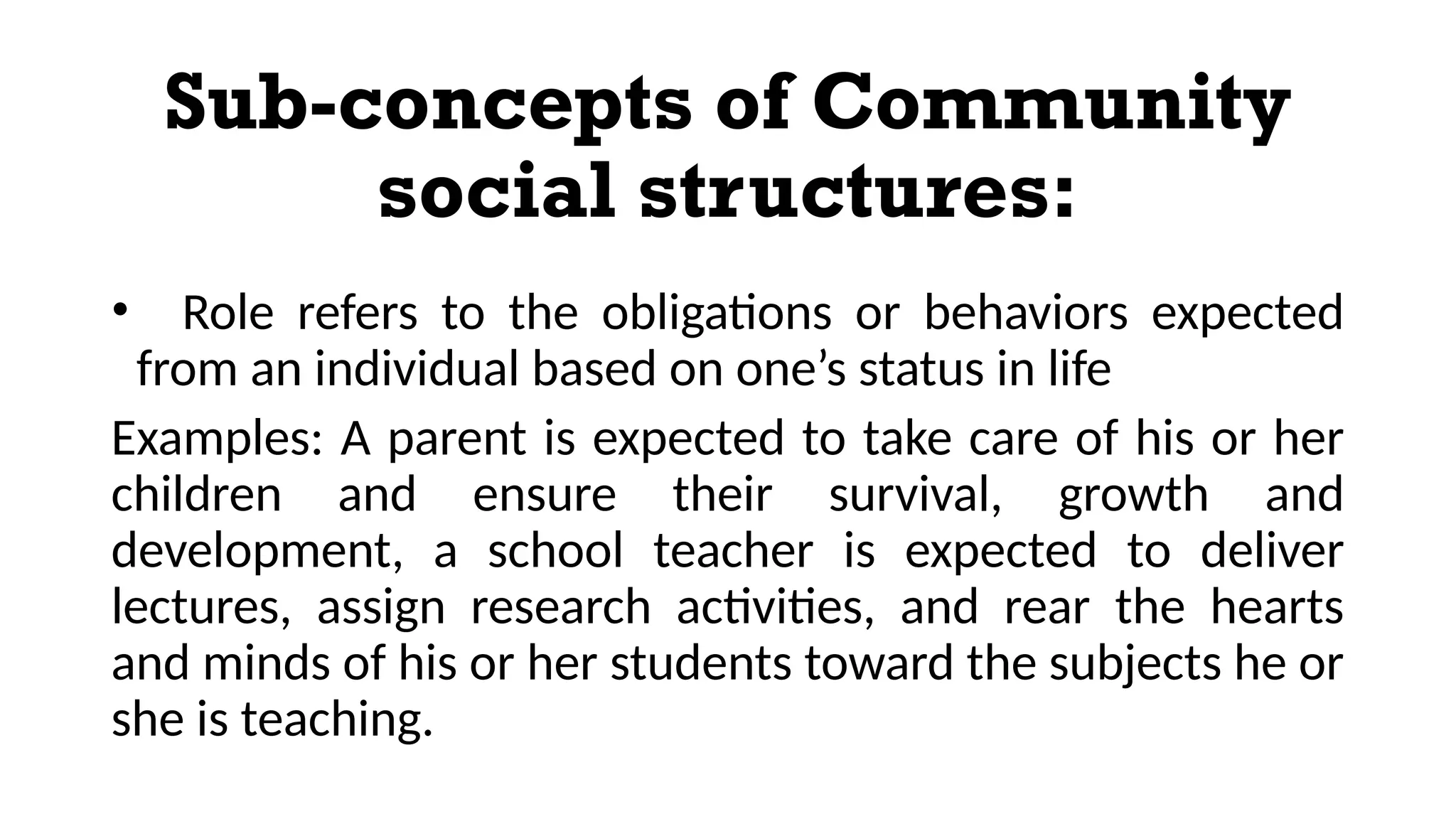 Sub-concepts of Community
social structures:
• Role refers to the obligations or behaviors expected
from an individual based on one’s status in life
Examples: A parent is expected to take care of his or her
children and ensure their survival, growth and
development, a school teacher is expected to deliver
lectures, assign research activities, and rear the hearts
and minds of his or her students toward the subjects he or
she is teaching.
 