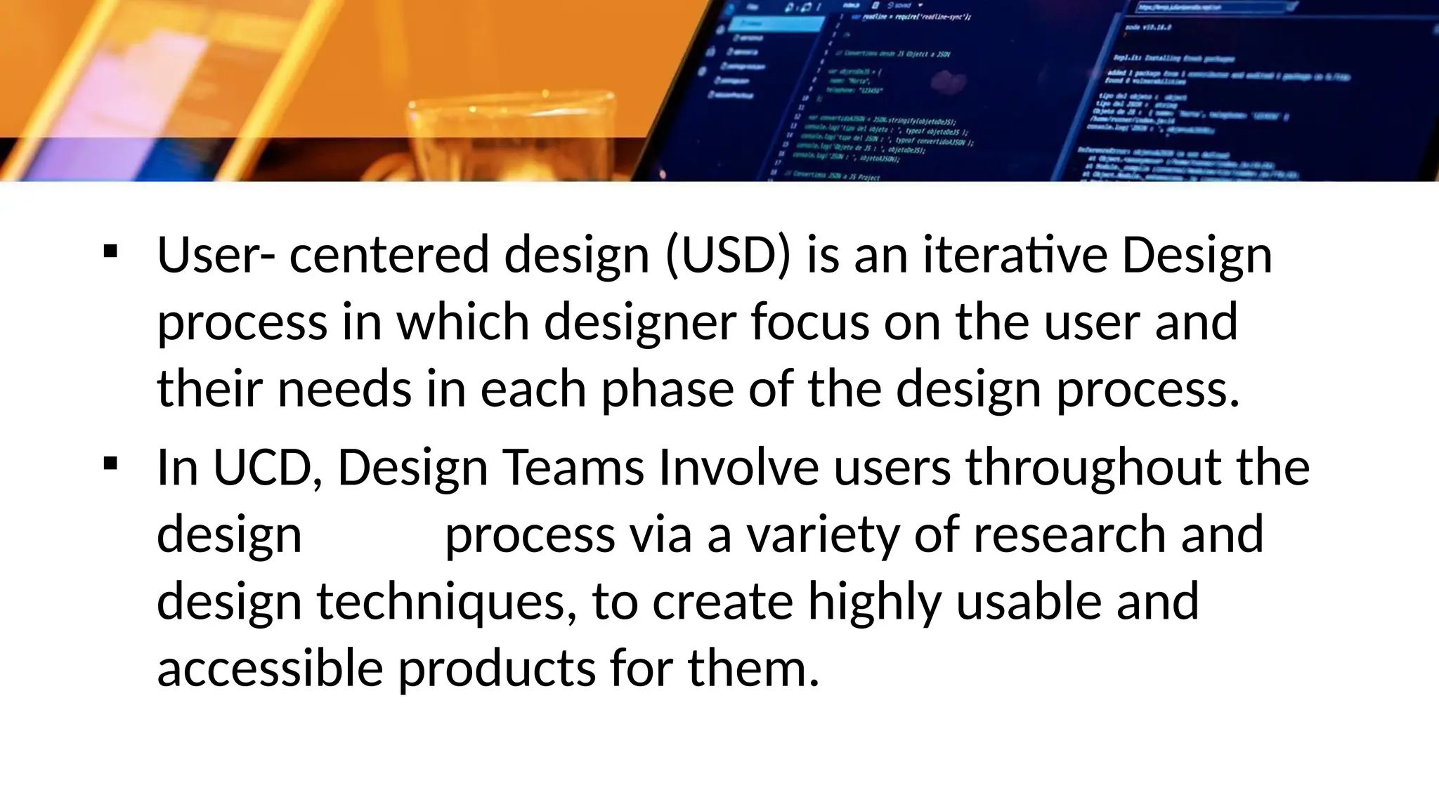 ▪ User- centered design (USD) is an iterative Design
process in which designer focus on the user and
their needs in each phase of the design process.
▪ In UCD, Design Teams Involve users throughout the
design process via a variety of research and
design techniques, to create highly usable and
accessible products for them.
 