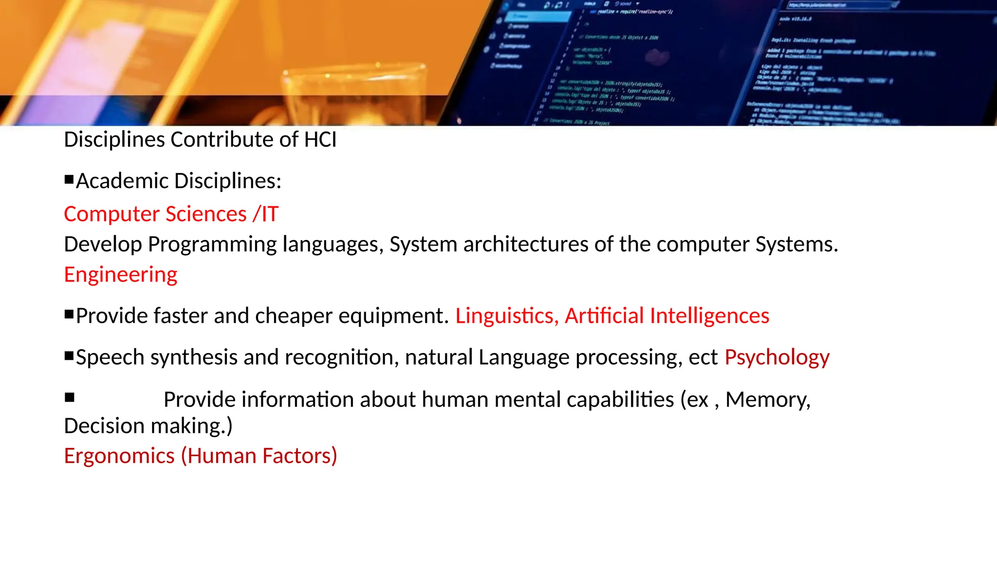 Disciplines Contribute of HCI
▪Academic Disciplines:
Computer Sciences /IT
Develop Programming languages, System architectures of the computer Systems.
Engineering
▪Provide faster and cheaper equipment. Linguistics, Artificial Intelligences
▪Speech synthesis and recognition, natural Language processing, ect Psychology
▪ Provide information about human mental capabilities (ex , Memory,
Decision making.)
Ergonomics (Human Factors)
 