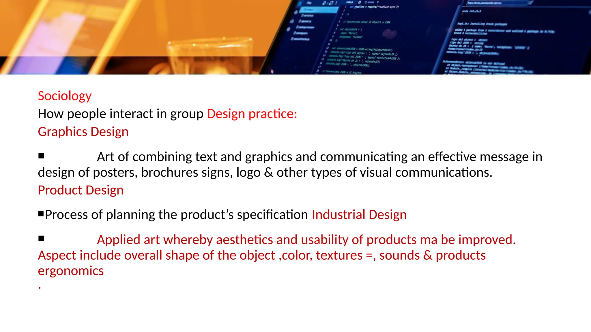 Sociology
How people interact in group Design practice:
Graphics Design
▪ Art of combining text and graphics and communicating an effective message in
design of posters, brochures signs, logo & other types of visual communications.
Product Design
▪Process of planning the product’s specification Industrial Design
▪ Applied art whereby aesthetics and usability of products ma be improved.
Aspect include overall shape of the object ,color, textures =, sounds & products
ergonomics
.
 