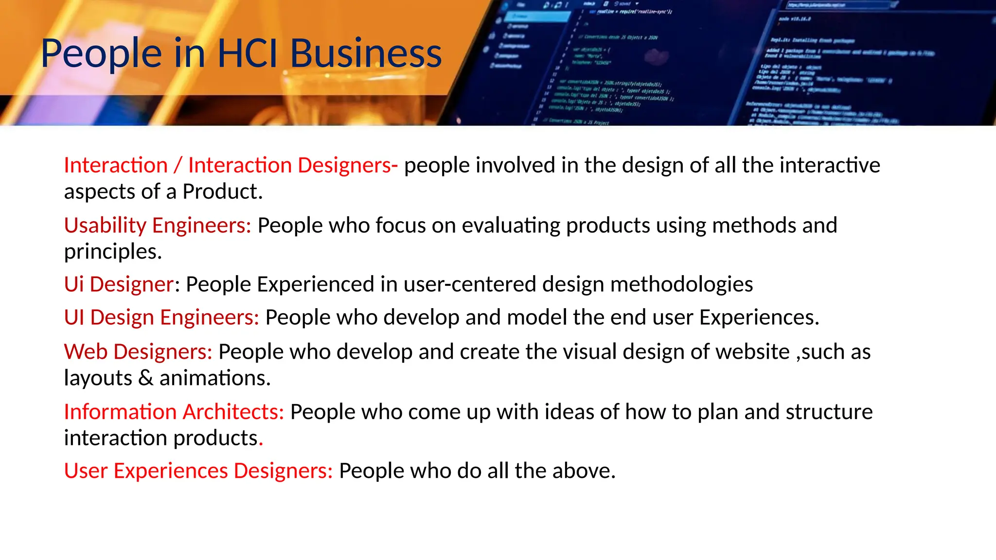 People in HCI Business
Interaction / Interaction Designers- people involved in the design of all the interactive
aspects of a Product.
Usability Engineers: People who focus on evaluating products using methods and
principles.
Ui Designer: People Experienced in user-centered design methodologies
UI Design Engineers: People who develop and model the end user Experiences.
Web Designers: People who develop and create the visual design of website ,such as
layouts & animations.
Information Architects: People who come up with ideas of how to plan and structure
interaction products.
User Experiences Designers: People who do all the above.
 