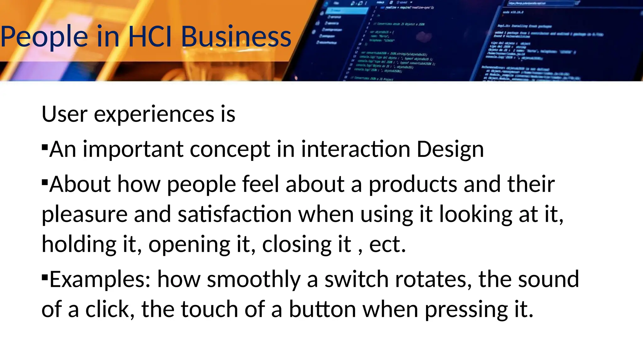 People in HCI Business
User experiences is
▪An important concept in interaction Design
▪About how people feel about a products and their
pleasure and satisfaction when using it looking at it,
holding it, opening it, closing it , ect.
▪Examples: how smoothly a switch rotates, the sound
of a click, the touch of a button when pressing it.
 