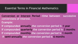 Essential Terms in Financial Mathematics
Conversion or Interest Period -time between successive
conversions of interest.
Example:
If compounded annually the conversion period is 1 year
If compounded quarterly the conversion period is 3 months
If compounded monthly the conversion period is 1 month
If semi-annually the conversion period is 6 months
 