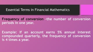 Essential Terms in Financial Mathematics
Frequency of conversion -the number of conversion
periods in one year.
Example: If an account earns 5% annual interest
compounded quarterly, the frequency of conversion
is 4 times a year.
 