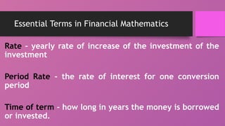 Essential Terms in Financial Mathematics
Rate – yearly rate of increase of the investment of the
investment
Period Rate - the rate of interest for one conversion
period
Time of term - how long in years the money is borrowed
or invested.
 