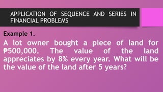 APPLICATION OF SEQUENCE AND SERIES IN
FINANCIAL PROBLEMS
Example 1.
A lot owner bought a piece of land for
500,000. The value of the land
₱
appreciates by 8% every year. What will be
the value of the land after 5 years?
 