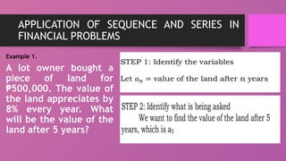 APPLICATION OF SEQUENCE AND SERIES IN
FINANCIAL PROBLEMS
Example 1.
A lot owner bought a
piece of land for
500,000. The value of
₱
the land appreciates by
8% every year. What
will be the value of the
land after 5 years?
 