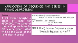 APPLICATION OF SEQUENCE AND SERIES IN
FINANCIAL PROBLEMS
Example 1.
A lot owner bought a
piece of land for
500,000. The value of
₱
the land appreciates by
8% every year. What
will be the value of the
land after 5 years?
 