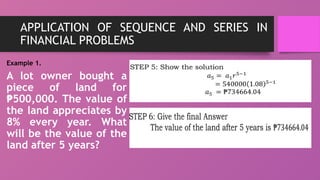 APPLICATION OF SEQUENCE AND SERIES IN
FINANCIAL PROBLEMS
Example 1.
A lot owner bought a
piece of land for
500,000. The value of
₱
the land appreciates by
8% every year. What
will be the value of the
land after 5 years?
 