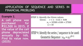 APPLICATION OF SEQUENCE AND SERIES IN
FINANCIAL PROBLEMS
Example 2.
A cell phone was
purchased for
32,500 in 2015. If
₱
the value of the cell
phone depreciated
annually by 16%.
Find its value now.
(2025)
 