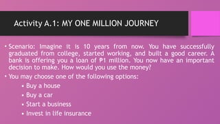 Activity A.1: MY ONE MILLION JOURNEY
• Scenario: Imagine it is 10 years from now. You have successfully
graduated from college, started working, and built a good career. A
bank is offering you a loan of 1 million. You now have an important
₱
decision to make. How would you use the money?
• You may choose one of the following options:
• Buy a house
• Buy a car
• Start a business
• Invest in life insurance
 