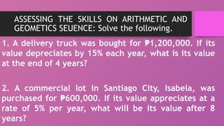ASSESSING THE SKILLS ON ARITHMETIC AND
GEOMETICS SEUENCE: Solve the following.
1. A delivery truck was bought for 1,200,000. If its
₱
value depreciates by 15% each year, what is its value
at the end of 4 years?
2. A commercial lot in Santiago City, Isabela, was
purchased for 600,000. If its value appreciates at a
₱
rate of 5% per year, what will be its value after 8
years?
 