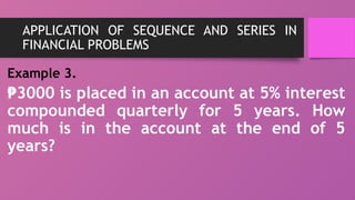 APPLICATION OF SEQUENCE AND SERIES IN
FINANCIAL PROBLEMS
Example 3.
₱3000 is placed in an account at 5% interest
compounded quarterly for 5 years. How
much is in the account at the end of 5
years?
 