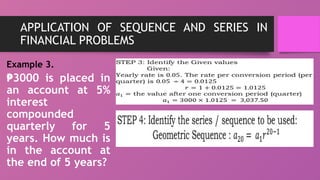 APPLICATION OF SEQUENCE AND SERIES IN
FINANCIAL PROBLEMS
Example 3.
₱3000 is placed in
an account at 5%
interest
compounded
quarterly for 5
years. How much is
in the account at
the end of 5 years?
 