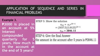 APPLICATION OF SEQUENCE AND SERIES IN
FINANCIAL PROBLEMS
Example 3.
₱3000 is placed in
an account at 5%
interest
compounded
quarterly for 5
years. How much is
in the account at
the end of 5 years?
 