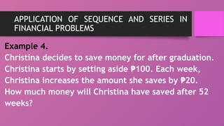APPLICATION OF SEQUENCE AND SERIES IN
FINANCIAL PROBLEMS
Example 4.
Christina decides to save money for after graduation.
Christina starts by setting aside 100. Each week,
₱
Christina increases the amount she saves by 20.
₱
How much money will Christina have saved after 52
weeks?
 
