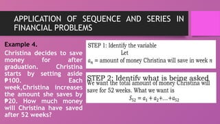 APPLICATION OF SEQUENCE AND SERIES IN
FINANCIAL PROBLEMS
Example 4.
Christina decides to save
money for after
graduation. Christina
starts by setting aside
100. Each
₱
week,Christina increases
the amount she saves by
20. How much money
₱
will Christina have saved
after 52 weeks?
 