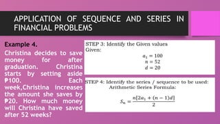 APPLICATION OF SEQUENCE AND SERIES IN
FINANCIAL PROBLEMS
Example 4.
Christina decides to save
money for after
graduation. Christina
starts by setting aside
100. Each
₱
week,Christina increases
the amount she saves by
20. How much money
₱
will Christina have saved
after 52 weeks?
 