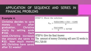 APPLICATION OF SEQUENCE AND SERIES IN
FINANCIAL PROBLEMS
Example 4.
Christina decides to save
money for after
graduation. Christina
starts by setting aside
100. Each
₱
week,Christina increases
the amount she saves by
20. How much money
₱
will Christina have saved
after 52 weeks?
 