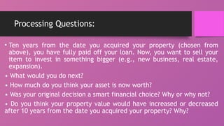 Processing Questions:
• Ten years from the date you acquired your property (chosen from
above), you have fully paid off your loan. Now, you want to sell your
item to invest in something bigger (e.g., new business, real estate,
expansion).
• What would you do next?
• How much do you think your asset is now worth?
• Was your original decision a smart financial choice? Why or why not?
• Do you think your property value would have increased or decreased
after 10 years from the date you acquired your property? Why?
 