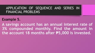 APPLICATION OF SEQUENCE AND SERIES IN
FINANCIAL PROBLEMS
Example 5.
A savings account has an annual interest rate of
3% compounded monthly. Find the amount in
the account 18 months after 5,000 is invested.
₱
 