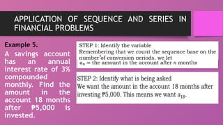 APPLICATION OF SEQUENCE AND SERIES IN
FINANCIAL PROBLEMS
Example 5.
A savings account
has an annual
interest rate of 3%
compounded
monthly. Find the
amount in the
account 18 months
after 5,000 is
₱
invested.
 