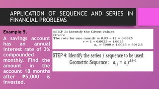 APPLICATION OF SEQUENCE AND SERIES IN
FINANCIAL PROBLEMS
Example 5.
A savings account
has an annual
interest rate of 3%
compounded
monthly. Find the
amount in the
account 18 months
after 5,000 is
₱
invested.
 