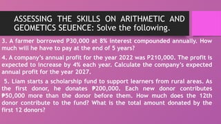 ASSESSING THE SKILLS ON ARITHMETIC AND
GEOMETICS SEUENCE: Solve the following.
3. A farmer borrowed P30,000 at 8% interest compounded annually. How
much will he have to pay at the end of 5 years?
4. A company’s annual profit for the year 2022 was P210,000. The profit is
expected to increase by 4% each year. Calculate the company’s expected
annual profit for the year 2027.
5. Liam starts a scholarship fund to support learners from rural areas. As
the first donor, he donates 200,000. Each new donor contributes
₱
50,000 more than the donor before them. How much does the 12th
₱
donor contribute to the fund? What is the total amount donated by the
first 12 donors?
 